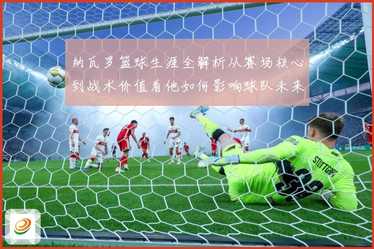 纳瓦罗篮球生涯全解析从赛场核心到战术价值看他如何影响球队未来发展