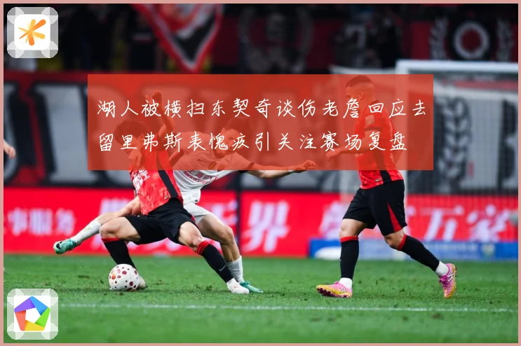 湖人被横扫东契奇谈伤老詹回应去留里弗斯表愧疚引关注赛场复盘