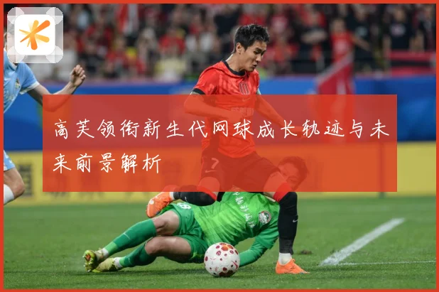 高芙领衔新生代网球成长轨迹与未来前景解析