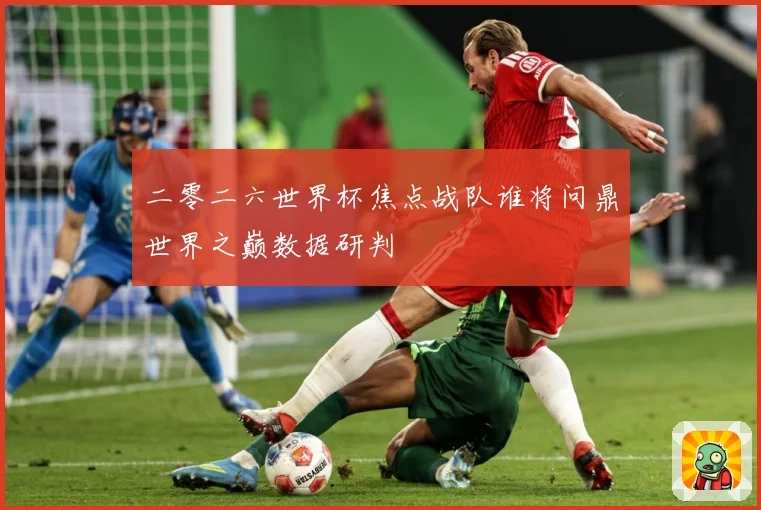 二零二六世界杯焦点战队谁将问鼎世界之巅数据研判