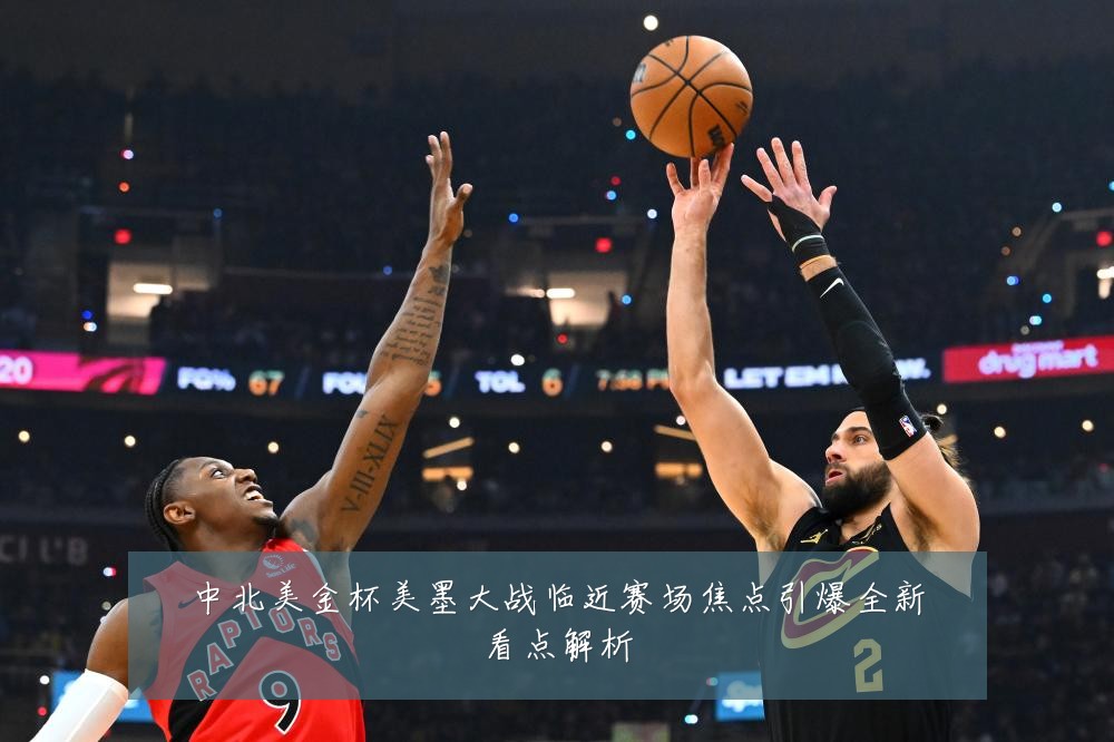 中北美金杯美墨大战临近赛场焦点引爆全新看点解析